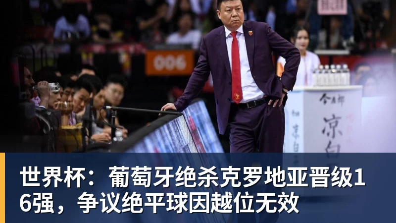 乐鱼体育世界杯：葡萄牙绝杀克罗地亚晋级16强，争议绝平球因越位无效